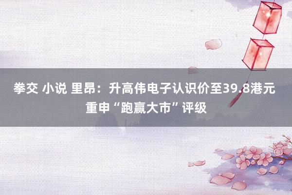 拳交 小说 里昂：升高伟电子认识价至39.8港元 重申“跑赢大市”评级