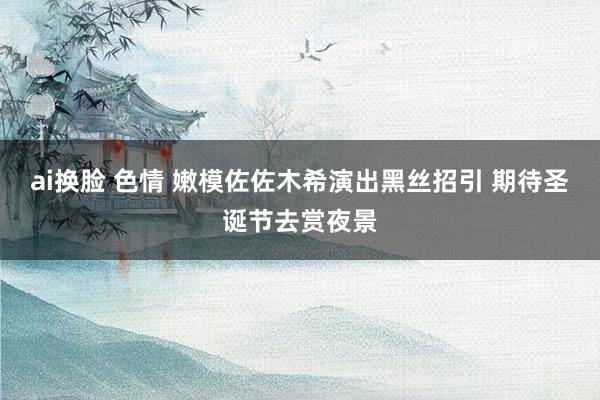 ai换脸 色情 嫩模佐佐木希演出黑丝招引 期待圣诞节去赏夜景