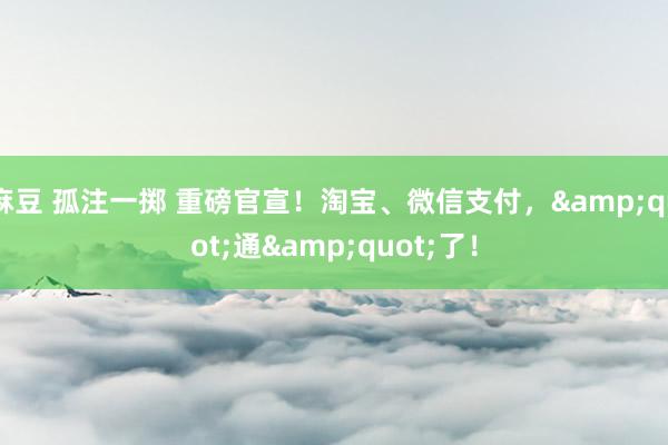 麻豆 孤注一掷 重磅官宣！淘宝、微信支付，&quot;通&quot;了！