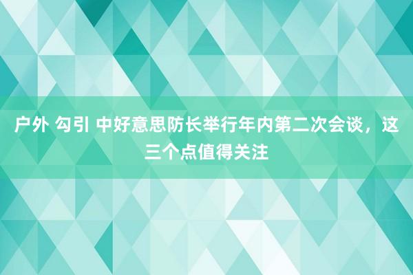 户外 勾引 中好意思防长举行年内第二次会谈，这三个点值得关注