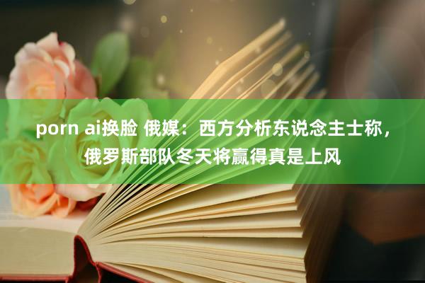 porn ai换脸 俄媒：西方分析东说念主士称，俄罗斯部队冬天将赢得真是上风