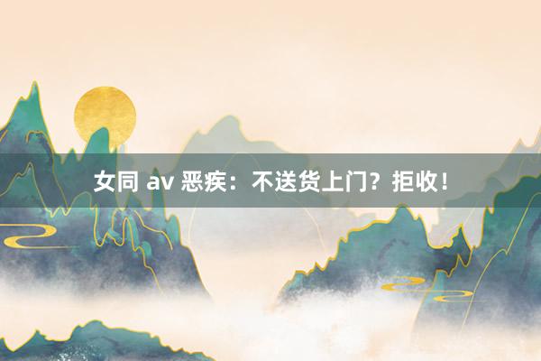 女同 av 恶疾：不送货上门？拒收！