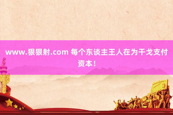 www.狠狠射.com 每个东谈主王人在为干戈支付资本！