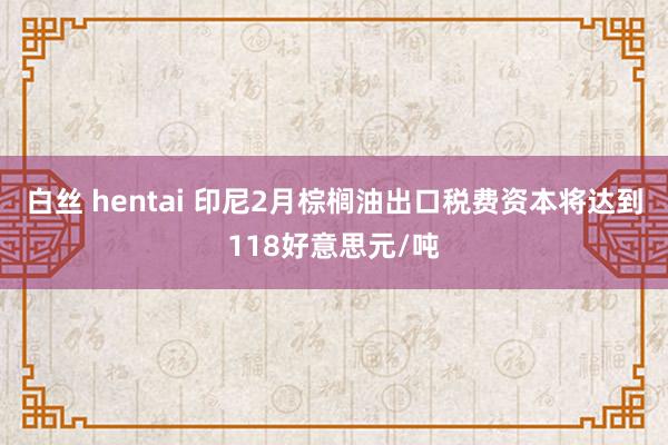 白丝 hentai 印尼2月棕榈油出口税费资本将达到118好意思元/吨