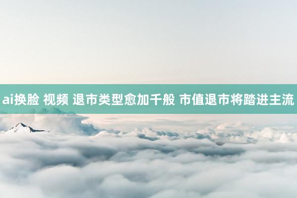 ai换脸 视频 退市类型愈加千般 市值退市将踏进主流