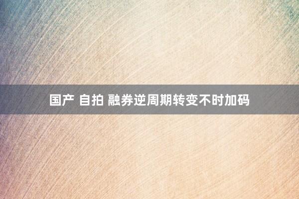国产 自拍 融券逆周期转变不时加码