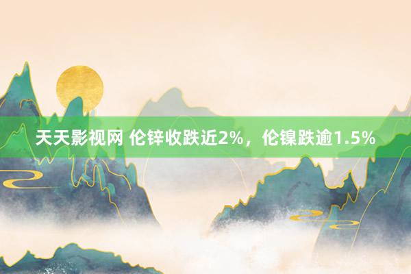 天天影视网 伦锌收跌近2%，伦镍跌逾1.5%