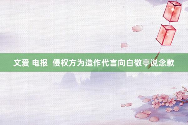 文爱 电报  侵权方为造作代言向白敬亭说念歉