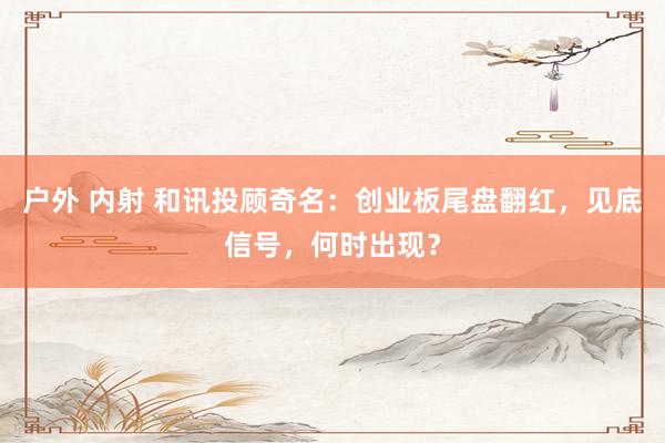户外 内射 和讯投顾奇名：创业板尾盘翻红，见底信号，何时出现？