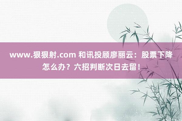 www.狠狠射.com 和讯投顾廖丽云：股票下降怎么办？六招判断次日去留！