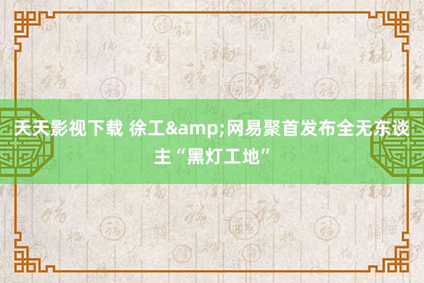 天天影视下载 徐工&网易聚首发布全无东谈主“黑灯工地”