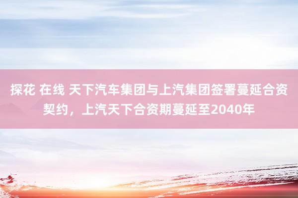 探花 在线 天下汽车集团与上汽集团签署蔓延合资契约，上汽天下合资期蔓延至2040年