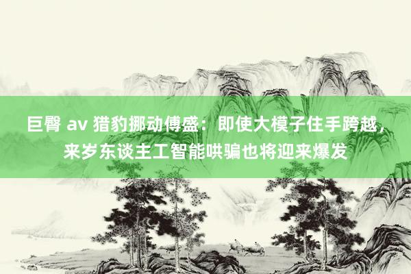 巨臀 av 猎豹挪动傅盛：即使大模子住手跨越，来岁东谈主工智能哄骗也将迎来爆发