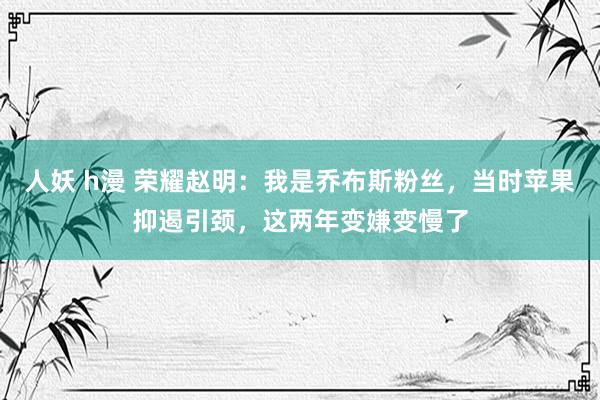 人妖 h漫 荣耀赵明：我是乔布斯粉丝，当时苹果抑遏引颈，这两年变嫌变慢了