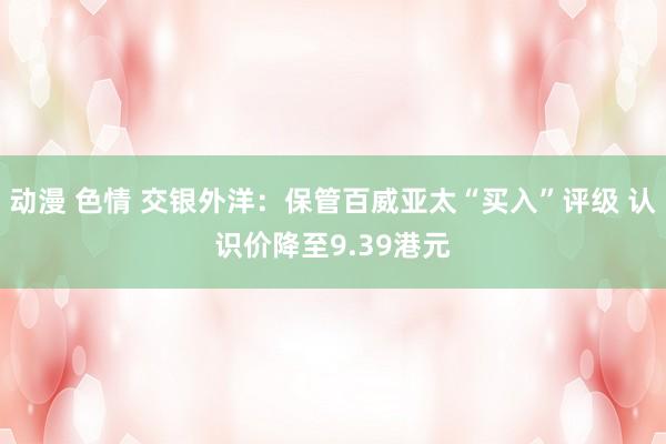 动漫 色情 交银外洋：保管百威亚太“买入”评级 认识价降至9.39港元
