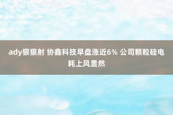 ady狠狠射 协鑫科技早盘涨近6% 公司颗粒硅电耗上风显然