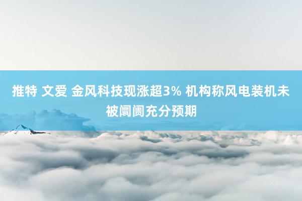 推特 文爱 金风科技现涨超3% 机构称风电装机未被阛阓充分预期