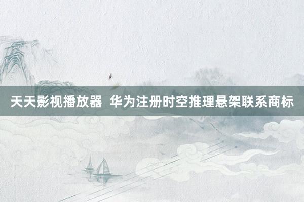 天天影视播放器  华为注册时空推理悬架联系商标