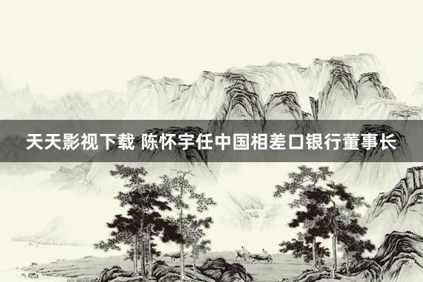 天天影视下载 陈怀宇任中国相差口银行董事长