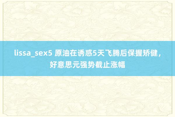 lissa_sex5 原油在诱惑5天飞腾后保握矫健，好意思元强势截止涨幅