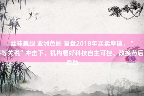 丝袜美腿 亚洲色图 复盘2018年买卖摩擦，“平等关税”冲击下，机构看好科技自主可控、改换药后劲