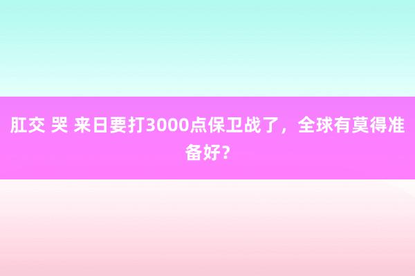 肛交 哭 来日要打3000点保卫战了，全球有莫得准备好？