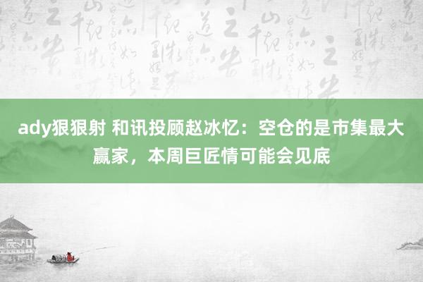ady狠狠射 和讯投顾赵冰忆：空仓的是市集最大赢家，本周巨匠情可能会见底