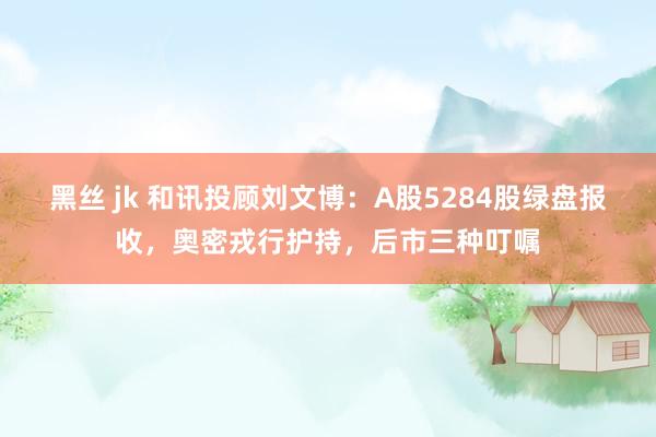 黑丝 jk 和讯投顾刘文博：A股5284股绿盘报收，奥密戎行护持，后市三种叮嘱
